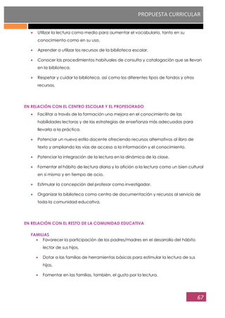 PROPUESTA CURRICULAR
67
Utilizar la lectura como medio para aumentar el vocabulario, tanto en su
conocimiento como en su uso.
Aprender a utilizar los recursos de la biblioteca escolar.
Conocer los procedimientos habituales de consulta y catalogación que se llevan
en la biblioteca.
Respetar y cuidar la biblioteca, así como los diferentes tipos de fondos y otros
recursos.
EN RELACIÓN CON EL CENTRO ESCOLAR Y EL PROFESORADO
Facilitar a través de la formación una mejora en el conocimiento de las
habilidades lectoras y de las estrategias de enseñanza más adecuadas para
llevarla a la práctica.
Potenciar un nuevo estilo docente ofreciendo recursos alternativos al libro de
texto y ampliando las vías de acceso a la información y el conocimiento.
Potenciar la integración de la lectura en la dinámica de la clase.
Fomentar el hábito de lectura diaria y la afición a la lectura como un bien cultural
en sí mismo y en tiempo de ocio.
Estimular la concepción del profesor como investigador.
Organizar la biblioteca como centro de documentación y recursos al servicio de
toda la comunidad educativa.
EN RELACIÓN CON EL RESTO DE LA COMUNIDAD EDUCATIVA
FAMILIAS
Favorecer la participación de los padres/madres en el desarrollo del hábito
lector de sus hijos.
Dotar a las familias de herramientas básicas para estimular la lectura de sus
hijos.
Fomentar en las familias, también, el gusto por la lectura.
 