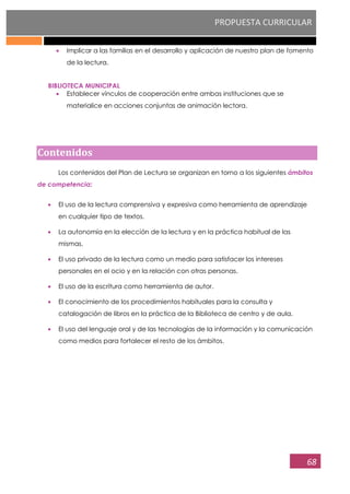 PROPUESTA CURRICULAR
68
Implicar a las familias en el desarrollo y aplicación de nuestro plan de fomento
de la lectura.
BIBLIOTECA MUNICIPAL
Establecer vínculos de cooperación entre ambas instituciones que se
materialice en acciones conjuntas de animación lectora.
Contenidos
Los contenidos del Plan de Lectura se organizan en torno a los siguientes ámbitos
de competencia:
El uso de la lectura comprensiva y expresiva como herramienta de aprendizaje
en cualquier tipo de textos.
La autonomía en la elección de la lectura y en la práctica habitual de las
mismas.
El uso privado de la lectura como un medio para satisfacer los intereses
personales en el ocio y en la relación con otras personas.
El uso de la escritura como herramienta de autor.
El conocimiento de los procedimientos habituales para la consulta y
catalogación de libros en la práctica de la Biblioteca de centro y de aula.
El uso del lenguaje oral y de las tecnologías de la información y la comunicación
como medios para fortalecer el resto de los ámbitos.
 
