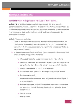 PROPUESTA CURRICULAR
7
Referencia Normativa.
2014.08.05 Orden de Organización y Evaluación de los Centros.
Artículo 7.6. La acción tutorial se convierte en uno de los ejes de la atención
personalizada al alumnado. La Comisión de Coordinación Pedagógica planificará las
actuaciones más relevantes en la propuesta curricular de la etapa, que los equipos de
nivel concretarán para su alumnado, en coordinación con el responsable de
orientación educativa.
Artículo 9. Propuesta curricular.
1. Con el fin de simplificar la elaboración de las programaciones didácticas, los
centros docentes elaborarán una propuesta curricular, donde se incluirán los
elementos y decisiones que sean comunes y, por tanto, aplicables en todas las
áreas de conocimiento.
2. La propuesta curricular formará parte del Proyecto educativo de cada centro y
tendrá, al menos, los siguientes elementos:
a. Introducción sobre las características del centro y del entorno.
b. Objetivos de la etapa de Educación Primaria y perfil descriptivo de las
competencias clave. Elementos relevantes de su contextualización.
c. Principios metodológicos y didácticos generales.
d. Procedimientos de evaluación de los aprendizajes del alumnado.
e. Criterios de promoción.
f. Procedimientos de evaluación de la programación didáctica y de la
práctica docente.
g. Medidas curriculares y organizativas para la atención a la diversidad
del alumnado. Procedimiento de elaboración y evaluación de las
adaptaciones.
h. Plan de lectura.
i. Plan de tutoría.
 