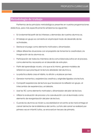 PROPUESTA CURRICULAR
74
Metodología de trabajo
Partiremos de los principios metodológicos presentes en nuestras programaciones
didácticas, pero más específicamente señalamos los siguientes:
Es fundamental partir de los intereses y demandas de nuestros alumnos-as.
El trabajo en grupo se convierte en el principal modo de desarrollo de las
actividades.
Destacar el juego como elemento motivador y dinamizador.
Utilizar diferentes situaciones con el propósito de fomentar la creatividad y la
imaginación de los alumnos-as.
Participación de todos los miembros de la comunidad educativa en el proceso,
como elementos necesarios en el desarrollo de este plan.
Partir del aprendizaje vicario, o lo que es lo mismo, generar modelos de
referencia que practiquen la lectura alrededor del alumno-a.
La práctica diaria crea el hábito, la afición y el placer por leer.
Generar momentos y experiencias creativas y originales ligadas a la lectura.
Compartir experiencias de lectura que favorezcan la reflexión en grupo, el
intercambio de experiencias y el debate.
Usar las TIC como elemento motivador y dinamizador del plan de lectura.
Utilizar la evaluación de proceso y la coevaluación con el alumnado como
elemento de reorganización del plan de lectura.
Cuando los alumnos-as inicien su escolaridad en el centro se les hará entrega el
carnet del lector de la biblioteca del centro. La foto del carnet se realizará por
primera vez en infantil 3 años, se renovará en tercero de primaria.
 