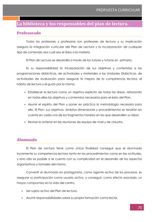 PROPUESTA CURRICULAR
75
La biblioteca y los responsables del plan de lectura.
Profesorado
Todos los profesores y profesoras son profesores de lectura y su implicación
asegura la integración curricular del Plan de Lectura y la incorporación de cualquier
tipo de contenido sea cual sea el área o la materia.
El Plan de Lectura se desarrolla a través de los tutores y tutoras en primaria.
Es su responsabilidad la incorporación de sus objetivos y contenidos a las
programaciones didácticas, de actividades y materiales a las Unidades Didácticas, de
actividades de evaluación para asegurar la mejora de la competencia lectora, el
hábito de lectura y el gusto por la misma.
Establecer la lectura como un objetivo explícito de todas las áreas, reforzando
en todas ellas los objetivos y contenidos necesarios para el éxito del Plan.
Asumir el espíritu del Plan y poner en práctica la metodología necesaria para
ello. El Plan, sus objetivos, ámbitos dimensiones y procedimientos se tendrán en
cuenta en cada uno de los fragmentos horarios en los que desarrollen su labor.
Revisar lo anterior en las reuniones de equipo de nivel y de claustro.
Alumnado
El Plan de Lectura tiene como única finalidad conseguir que el alumnado
incremente su competencia lectora tanto en los procedimientos como en las actitudes,
y esto sólo es posible si se cuenta con su complicidad en el desarrollo de los aspectos
organizativos y formales del mismo.
Convertir al alumnado en protagonista, como agente activo de los procesos, es
asegurar su participación como usuario activo, y conseguir, como efecto asociado, un
mayor compromiso en la vida del centro.
Ser sujeto activo del Plan de lectura.
Asumir responsabilidades sobre su propia formación como lector.
 