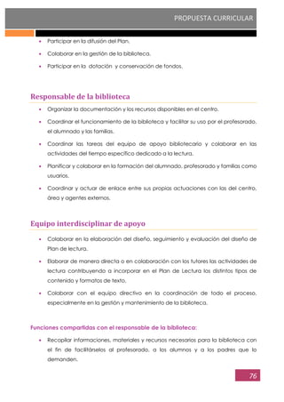 PROPUESTA CURRICULAR
76
Participar en la difusión del Plan.
Colaborar en la gestión de la biblioteca.
Participar en la dotación y conservación de fondos.
Responsable de la biblioteca
Organizar la documentación y los recursos disponibles en el centro.
Coordinar el funcionamiento de la biblioteca y facilitar su uso por el profesorado,
el alumnado y las familias.
Coordinar las tareas del equipo de apoyo bibliotecario y colaborar en las
actividades del tiempo específico dedicado a la lectura.
Planificar y colaborar en la formación del alumnado, profesorado y familias como
usuarios.
Coordinar y actuar de enlace entre sus propias actuaciones con las del centro,
área y agentes externos.
Equipo interdisciplinar de apoyo
Colaborar en la elaboración del diseño, seguimiento y evaluación del diseño de
Plan de lectura.
Elaborar de manera directa o en colaboración con los tutores las actividades de
lectura contribuyendo a incorporar en el Plan de Lectura los distintos tipos de
contenido y formatos de texto.
Colaborar con el equipo directivo en la coordinación de todo el proceso,
especialmente en la gestión y mantenimiento de la biblioteca.
Funciones compartidas con el responsable de la biblioteca:
Recopilar informaciones, materiales y recursos necesarios para la biblioteca con
el fin de facilitárselos al profesorado, a los alumnos y a los padres que lo
demanden.
 
