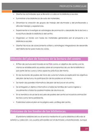 PROPUESTA CURRICULAR
77
Diseñar las actividades que se llevarán a cabo en la biblioteca escolar.
Suministrar a las bibliotecas de aula de materiales.
Dinamizar la creación de grupos de trabajo del alumnado y del profesorado y
difunde trabajos y experiencias.
Experimentar e investigar en estrategias de promoción y desarrollo de la lectura y
la escritura desde la biblioteca del centro.
Organizar un fondo con todos los materiales generados por el proyecto y la
biblioteca escolar.
Diseñar técnicas de acercamiento al libro y estrategias integradoras de desarrollo
del hábito lector para todos los ciclos.
Difusión del plan de fomento de la lectura del centro
El Plan de Lectura será incluido en la PGA como un objetivo de centro y en la
misma se establecerán acuerdos sobre el compromiso de uso de la biblioteca
por parte de los cursos y otros aspectos prácticos del mismo.
En las reuniones de padres de inicio de curso los tutores-as explicarán los objetivos
del plan de lectura y la participación de los padres en el mismo.
Se harán dos paneles informativos del plan de lectura en el centro.
Se entregará un díptico informativo a todas las familias de nuevo ingreso y
anualmente a todos los padres/madres de alumnos-as.
En la temática anual de la escuela de padres del centro se incluirá la animación
lectora como tema preferente.
Publicidad sobre el plan en la página web y el Blog del centro.
Préstamo de los fondos de las bibliotecas.
El préstamo bibliotecario es el servicio mediante el cual la biblioteca difunde al
exterior su colección. Los usuarios principales son el alumnado y el profesorado, aunque
 