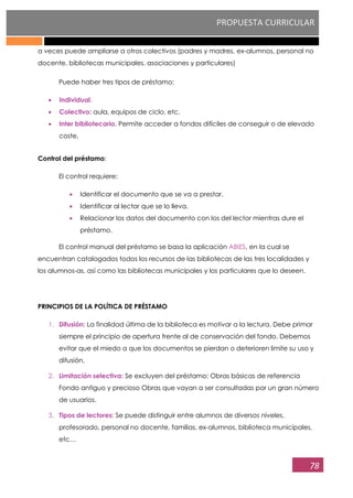 PROPUESTA CURRICULAR
78
a veces puede ampliarse a otros colectivos (padres y madres, ex-alumnos, personal no
docente, bibliotecas municipales, asociaciones y particulares)
Puede haber tres tipos de préstamo:
Individual.
Colectivo: aula, equipos de ciclo, etc.
Inter bibliotecario. Permite acceder a fondos difíciles de conseguir o de elevado
coste.
Control del préstamo:
El control requiere:
Identificar el documento que se va a prestar.
Identificar al lector que se lo lleva.
Relacionar los datos del documento con los del lector mientras dure el
préstamo.
El control manual del préstamo se basa la aplicación ABIES, en la cual se
encuentran catalogados todos los recursos de las bibliotecas de las tres localidades y
los alumnos-as, así como las bibliotecas municipales y los particulares que lo deseen.
PRINCIPIOS DE LA POLÍTICA DE PRÉSTAMO
1. Difusión: La finalidad última de la biblioteca es motivar a la lectura. Debe primar
siempre el principio de apertura frente al de conservación del fondo. Debemos
evitar que el miedo a que los documentos se pierdan o deterioren limite su uso y
difusión.
2. Limitación selectiva: Se excluyen del préstamo: Obras básicas de referencia
Fondo antiguo y precioso Obras que vayan a ser consultadas por un gran número
de usuarios.
3. Tipos de lectores: Se puede distinguir entre alumnos de diversos niveles,
profesorado, personal no docente, familias, ex-alumnos, biblioteca municipales,
etc…
 