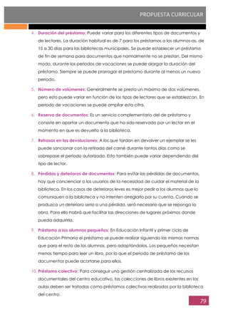 PROPUESTA CURRICULAR
79
4. Duración del préstamo: Puede variar para los diferentes tipos de documentos y
de lectores. La duración habitual es de 7 para los préstamos a los alumnos-as, de
15 a 30 días para las bibliotecas municipales. Se puede establecer un préstamo
de fin de semana para documentos que normalmente no se prestan. Del mismo
modo, durante los periodos de vacaciones se puede alargar la duración del
préstamo. Siempre se puede prorrogar el préstamo durante al menos un nuevo
periodo.
5. Número de volúmenes: Generalmente se presta un máximo de dos volúmenes,
pero esto puede variar en función de los tipos de lectores que se establezcan. En
periodo de vacaciones se puede ampliar esta cifra.
6. Reserva de documentos: Es un servicio complementario del de préstamo y
consiste en apartar un documento que ha sido reservado por un lector en el
momento en que es devuelto a la biblioteca.
7. Retrasos en las devoluciones: A los que tardan en devolver un ejemplar se les
puede sancionar con la retirada del carné durante tantos días como se
sobrepase el periodo autorizado. Esto también puede variar dependiendo del
tipo de lector.
8. Pérdidas y deterioros de documentos: Para evitar las pérdidas de documentos,
hay que concienciar a los usuarios de la necesidad de cuidar el material de la
biblioteca. En los casos de deterioros leves es mejor pedir a los alumnos que lo
comuniquen a la biblioteca y no intenten arreglarlo por su cuenta. Cuando se
produzca un deterioro serio o una pérdida, será necesario que se reponga la
obra. Para ello habrá que facilitar las direcciones de lugares próximos donde
pueda adquirirla.
9. Préstamo a los alumnos pequeños: En Educación Infantil y primer ciclo de
Educación Primaria el préstamo se puede realizar siguiendo las mismas normas
que para el resto de los alumnos, pero adaptándolas. Los pequeños necesitan
menos tiempo para leer un libro, por lo que el periodo de préstamo de los
documentos puede acortarse para ellos.
10. Préstamo colectivo: Para conseguir una gestión centralizada de los recursos
documentales del centro educativo, las colecciones de libros existentes en las
aulas deben ser tratadas como préstamos colectivos realizados por la biblioteca
del centro.
 