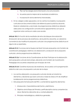 PROPUESTA CURRICULAR
8
j. Plan de Tecnologías de la información y la comunicación.
k. Acuerdos para la mejora de los resultados académicos.
l. Incorporación de los elementos transversales.
3. En los colegios rurales agrupados y en los centros incompletos, la propuesta
curricular es el documento básico de referencia para la práctica docente.
Dada la variedad de su alumnado, las programaciones didácticas deberán
adecuarse a la configuración concreta de los agrupamientos con que se
organicen estos centros en cada curso escolar.
Artículo 18.3. En función de los resultados de estos dos bloques de evaluación
(Evaluación de los procesos de enseñanza y de la práctica docente), se valorará la
conveniencia de modificar la propuesta curricular o las programaciones didácticas en
alguno de sus apartados.
Artículo 21.2.f. Funciones de los Equipos de Nivel: Formular propuestas a la Comisión de
coordinación pedagógica relativas a la elaboración y evaluación de la propuesta
curricular y de las programaciones didácticas.
Artículo 21.5.b. Funciones de los Coordinadores de Nivel: Participar en la elaboración
de la propuesta curricular de la etapa, elevando a la Comisión de Coordinación
Pedagógica los acuerdos adoptados por el equipo de nivel.
Artículo 21.5.d. Coordinar el proceso de enseñanza, de acuerdo con la programación
didáctica del curso y la propuesta curricular de la etapa.
Los centros elaborarán una propuesta curricular donde se incluirán los
elementos y decisiones que sean comunes a todas las áreas a fin de simplificar
la elaboración de las programaciones didácticas.
Esta propuesta formará parte del PEC y contendrá los siguientes elementos:
1. Introducción. Características del Centro y del Entorno.
2. Objetivos de la Etapa de Primaria y perfil descriptivo de las competencias
clave. Elementos relevantes de su contextualización.
3. Principios metodológicos y didácticos generales.
 