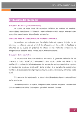 PROPUESTA CURRICULAR
80
Evaluación del programa
Evaluación del diseño (evaluación inicial):
Se partirá del nivel inicial del alumnado teniendo en cuenta sus intereses,
motivaciones personales y los diferentes niveles referidos a ciclos, cursos, y necesidades
educativas especiales de determinados alumnos/as.
Evaluación de las acciones (evaluación procesual y formativa):
Las acciones se evaluarán con formularios, hojas de registro, trabajos de los
alumnos, en ellos se valorará el nivel de satisfacción de la acción, la facilidad o
dificultad de su puesta en práctica, la utilidad de los materiales empleados, la
integración de todas las áreas, los recursos humanos necesarios.
Evaluación de los resultados:
Los resultados se evaluaran teniendo en cuenta el grado de desarrollo de los
objetivos, la puesta en práctica de capacidades y habilidades lectoras, el grado de
satisfacción y motivación, interés por parte del alumno, las nuevas expectativas creadas
en los alumnos, grado de implicación de la familia y si se cumplen las expectativas
familiares. Estas se realizarán al principio del curso, evaluación inicial y al final de cada
curso.
El incremento del hábito lector se evaluará analizando las diferencias estadísticas
de los préstamos.
La interiorización de la lectura comprensiva se evaluará mediante un formulario
donde cada tutor valorará los progresos generales en todas las áreas.
 
