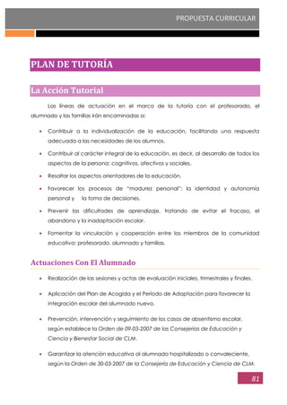 PROPUESTA CURRICULAR
81
PLAN DE TUTORÍA
La Acción Tutorial
Las líneas de actuación en el marco de la tutoría con el profesorado, el
alumnado y las familias irán encaminadas a:
Contribuir a la individualización de la educación, facilitando una respuesta
adecuada a las necesidades de los alumnos.
Contribuir al carácter integral de la educación, es decir, al desarrollo de todos los
aspectos de la persona: cognitivos, afectivos y sociales.
Resaltar los aspectos orientadores de la educación.
Favorecer los procesos de “madurez personal”: la identidad y autonomía
personal y la toma de decisiones.
Prevenir las dificultades de aprendizaje, tratando de evitar el fracaso, el
abandono y la inadaptación escolar.
Fomentar la vinculación y cooperación entre los miembros de la comunidad
educativa: profesorado, alumnado y familias.
Actuaciones Con El Alumnado
Realización de las sesiones y actas de evaluación iniciales, trimestrales y finales.
Aplicación del Plan de Acogida y el Período de Adaptación para favorecer la
integración escolar del alumnado nuevo.
Prevención, intervención y seguimiento de los casos de absentismo escolar,
según establece la Orden de 09-03-2007 de las Consejerías de Educación y
Ciencia y Bienestar Social de CLM.
Garantizar la atención educativa al alumnado hospitalizado o convaleciente,
según la Orden de 30-03-2007 de la Consejería de Educación y Ciencia de CLM.
 
