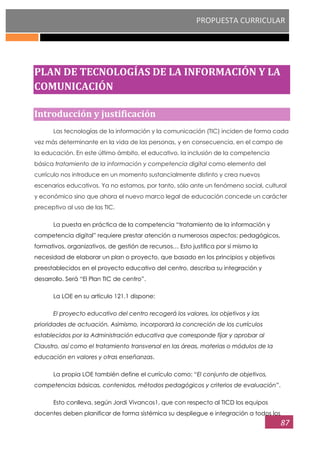 PROPUESTA CURRICULAR
87
PLAN DE TECNOLOGÍAS DE LA INFORMACIÓN Y LA
COMUNICACIÓN
Introducción y justificación
Las tecnologías de la información y la comunicación (TIC) inciden de forma cada
vez más determinante en la vida de las personas, y en consecuencia, en el campo de
la educación. En este último ámbito, el educativo, la inclusión de la competencia
básica tratamiento de la información y competencia digital como elemento del
currículo nos introduce en un momento sustancialmente distinto y crea nuevos
escenarios educativos. Ya no estamos, por tanto, sólo ante un fenómeno social, cultural
y económico sino que ahora el nuevo marco legal de educación concede un carácter
preceptivo al uso de las TIC.
La puesta en práctica de la competencia “tratamiento de la información y
competencia digital” requiere prestar atención a numerosos aspectos: pedagógicos,
formativos, organizativos, de gestión de recursos… Esto justifica por sí mismo la
necesidad de elaborar un plan o proyecto, que basado en los principios y objetivos
preestablecidos en el proyecto educativo del centro, describa su integración y
desarrollo. Será “El Plan TIC de centro”.
La LOE en su artículo 121.1 dispone:
El proyecto educativo del centro recogerá los valores, los objetivos y las
prioridades de actuación. Asimismo, incorporará la concreción de los currículos
establecidos por la Administración educativa que corresponde fijar y aprobar al
Claustro, así como el tratamiento transversal en las áreas, materias o módulos de la
educación en valores y otras enseñanzas.
La propia LOE también define el currículo como: “El conjunto de objetivos,
competencias básicas, contenidos, métodos pedagógicos y criterios de evaluación”.
Esto conlleva, según Jordi Vivancos1, que con respecto al TICD los equipos
docentes deben planificar de forma sistémica su despliegue e integración a todos los
 
