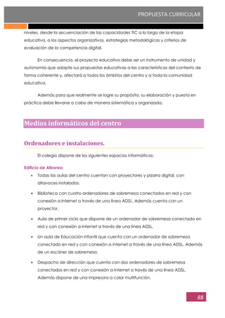 PROPUESTA CURRICULAR
88
niveles, desde la secuenciación de las capacidades TIC a lo largo de la etapa
educativa, a los aspectos organizativos, estrategias metodológicas y criterios de
evaluación de la competencia digital.
En consecuencia, el proyecto educativo debe ser un instrumento de unidad y
autonomía que adapte sus propuestas educativas a las características del contexto de
forma coherente y, afectará a todos los ámbitos del centro y a toda la comunidad
educativa.
Además para que realmente se logre su propósito, su elaboración y puesta en
práctica debe llevarse a cabo de manera sistemática y organizada.
Medios informáticos del centro
Ordenadores e instalaciones.
El colegio dispone de los siguientes espacios informáticos:
Edificio de Alborea:
Todas las aulas del centro cuentan con proyectores y pizarra digital, con
altavoces instalados.
Biblioteca con cuatro ordenadores de sobremesa conectados en red y con
conexión a Internet a través de una línea ADSL. Además cuenta con un
proyector.
Aula de primer ciclo que dispone de un ordenador de sobremesa conectado en
red y con conexión a internet a través de una línea ADSL.
Un aula de Educación infantil que cuenta con un ordenador de sobremesa
conectado en red y con conexión a internet a través de una línea ADSL. Además
de un escáner de sobremesa.
Despacho de dirección que cuenta con dos ordenadores de sobremesa
conectados en red y con conexión a Internet a través de una línea ADSL.
Además dispone de una impresora a color multifunción.
 