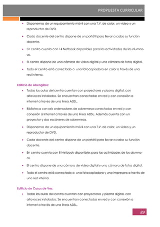 PROPUESTA CURRICULAR
89
Disponemos de un equipamiento móvil con una T.V. de color, un video y un
reproductor de DVD.
Cada docente del centro dispone de un portátil para llevar a cabo su función
docente.
En centro cuenta con 14 Netbook disponibles para las actividades de los alumno-
as.
El centro dispone de una cámara de video digital y una cámara de fotos digital.
Todo el centro está conectado a una fotocopiadora en color a través de una
red interna.
Edificio de Abengibre:
Todas las aulas del centro cuentan con proyectores y pizarra digital, con
altavoces instalados. Se encuentran conectadas en red y con conexión a
internet a través de una línea ADSL.
Biblioteca con seis ordenadores de sobremesa conectados en red y con
conexión a Internet a través de una línea ADSL. Además cuenta con un
proyector y dos escáneres de sobremesa.
Disponemos de un equipamiento móvil con una T.V. de color, un video y un
reproductor de DVD.
Cada docente del centro dispone de un portátil para llevar a cabo su función
docente.
En centro cuenta con 8 Netbook disponibles para las actividades de los alumno-
as.
El centro dispone de una cámara de video digital y una cámara de fotos digital.
Todo el centro está conectado a una fotocopiadora y una impresora a través de
una red interna.
Edificio de Casas de Ves:
Todas las aulas del centro cuentan con proyectores y pizarra digital, con
altavoces instalados. Se encuentran conectadas en red y con conexión a
internet a través de una línea ADSL.
 