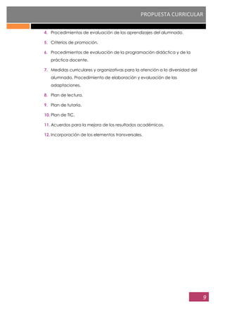 PROPUESTA CURRICULAR
9
4. Procedimientos de evaluación de los aprendizajes del alumnado.
5. Criterios de promoción.
6. Procedimientos de evaluación de la programación didáctica y de la
práctica docente.
7. Medidas curriculares y organizativas para la atención a la diversidad del
alumnado. Procedimiento de elaboración y evaluación de las
adaptaciones.
8. Plan de lectura.
9. Plan de tutoría.
10. Plan de TIC.
11. Acuerdos para la mejora de los resultados académicos.
12. Incorporación de los elementos transversales.
 