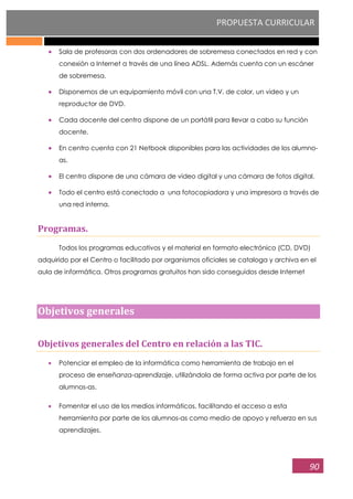 PROPUESTA CURRICULAR
90
Sala de profesoras con dos ordenadores de sobremesa conectados en red y con
conexión a Internet a través de una línea ADSL. Además cuenta con un escáner
de sobremesa.
Disponemos de un equipamiento móvil con una T.V. de color, un video y un
reproductor de DVD.
Cada docente del centro dispone de un portátil para llevar a cabo su función
docente.
En centro cuenta con 21 Netbook disponibles para las actividades de los alumno-
as.
El centro dispone de una cámara de video digital y una cámara de fotos digital.
Todo el centro está conectado a una fotocopiadora y una impresora a través de
una red interna.
Programas.
Todos los programas educativos y el material en formato electrónico (CD, DVD)
adquirido por el Centro o facilitado por organismos oficiales se cataloga y archiva en el
aula de informática. Otros programas gratuitos han sido conseguidos desde Internet
Objetivos generales
Objetivos generales del Centro en relación a las TIC.
Potenciar el empleo de la informática como herramienta de trabajo en el
proceso de enseñanza-aprendizaje, utilizándola de forma activa por parte de los
alumnos-as.
Fomentar el uso de los medios informáticos, facilitando el acceso a esta
herramienta por parte de los alumnos-as como medio de apoyo y refuerzo en sus
aprendizajes.
 