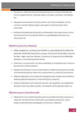 PROPUESTA CURRICULAR
91
Favorecer su utilización por parte del profesorado en sus tareas habituales del
Centro: programaciones, memorias, planes, circulares, normativas, actividades,
etc.
Impulsar la comunicación con otros centros y con otras localidades, a fin de
conocer y trasmitir valores sociales y de respeto a otras formas de vida y
costumbres.
Facilitar la búsqueda de información y el tratamiento crítico de la misma, como
forma de conocer el mundo de Internet y sus posibilidades de acceso a la
información útil.
Objetivos para los alumnos.
Utilizar programas y entornos que faciliten su aprendizaje de las diferentes
áreas de contenido: Matemáticas, Lengua, Ciencias de la Naturaleza, Ciencias
Sociales, Inglés y resto de materias, y favorezcan la adquisición de habilidades,
destrezas, y conocimientos de las mismas.
Potenciar su comunicación con otros compañeros y compañeras de su entorno y
de fuera de su entorno próximo.
Despertar el interés por conocer cosas diversas y darles las pautas para acceder
a la información precisa. Potenciar su razonamiento y su afán de conocimiento.
Utilizar el ordenador como medio de investigación para ampliar conocimientos y
elaborar pequeños proyectos a nivel individual y/o colectivo.
Utilizar el ordenador como medio de creación, de integración, de cooperación,
de potenciación de valores sociales y de expresión de las ideas de cada uno.
Objetivos para el profesorado
Utilizar las TIC como medio de perfeccionar la actividad docente a través de su
utilización, de aprovechar la información que de ellas pueda sacar, y para
mejorar el planteamiento pedagógico a través de su utilización.
 
