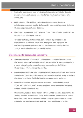 PROPUESTA CURRICULAR
92
Emplear los ordenadores para el trabajo cotidiano y las actividades de aula:
programaciones, actividades, controles, fichas, circulares, información a las
familias, etc.
Saber consultar información a través del ordenador, tanto de temas
profesionales: concursos, cursillos de formación, convocatorias...como de temas
interesantes para su actividad docente.
Intercambiar experiencias, conocimientos, actividades, y/o participar en tertulias,
debates, chats, a través de Internet.
Favorecer los foros y el intercambio, pero también la participación del
profesorado en la creación y evolución de páginas Web, o páginas de
información y debate del Centro, de la Comunidad Educativa, y de dar a
conocer nuestras inquietudes, ideas y alternativas.
Objetivos de la Comunidad Educativa.
Potenciar la comunicación con la Comunidad Educativa y su entorno: hojas
informativas, páginas Web, correo electrónico, en el que se divulgue el Centro y
su oferta educativa, diferentes informaciones, relación con la AMPA, e
intercambio de información con las familias.
Mantenerse informado de todo lo concerniente a Leyes, información educativa y
normativa, así como de convocatorias, competencias y demás temas legislativos
a través de la Junta de Castilla la Mancha y organismos competentes.
Potenciar actividades de participación de toda la Comunidad Educativa:
página web, Semana Cultural, Foros y debates a través de Internet, encuestas,
jornadas de puertas abiertas, etc.
Intensificar la utilización de las TIC con el fin de unificar todos los documentos del
Centro y todas las informaciones con el mismo formato, potenciando el correo
electrónico como medio de contactar con las familias y su comunicación de
incidencias o simplemente como medio de comunicación vivo y activo.
 