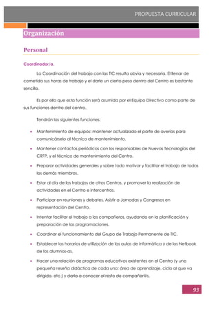 PROPUESTA CURRICULAR
93
Organización
Personal
Coordinador/a.
La Coordinación del trabajo con las TIC resulta obvia y necesaria. El llenar de
cometido sus horas de trabajo y el darle un cierto peso dentro del Centro es bastante
sencillo.
Es por ello que esta función será asumida por el Equipo Directivo como parte de
sus funciones dentro del centro.
Tendrán las siguientes funciones:
Mantenimiento de equipos: mantener actualizado el parte de averías para
comunicárselo al técnico de mantenimiento.
Mantener contactos periódicos con los responsables de Nuevas Tecnologías del
CRFP, y el técnico de mantenimiento del Centro.
Preparar actividades generales y sobre todo motivar y facilitar el trabajo de todos
los demás miembros.
Estar al día de los trabajos de otros Centros, y promover la realización de
actividades en el Centro e intercentros.
Participar en reuniones y debates. Asistir a Jornadas y Congresos en
representación del Centro.
Intentar facilitar el trabajo a los compañeros, ayudando en la planificación y
preparación de las programaciones.
Coordinar el funcionamiento del Grupo de Trabajo Permanente de TIC.
Establecer los horarios de utilización de las aulas de informática y de los Netbook
de los alumnos-as.
Hacer una relación de programas educativos existentes en el Centro (y una
pequeña reseña didáctica de cada uno: área de aprendizaje, ciclo al que va
dirigido, etc.) y darla a conocer al resto de compañer@s.
 