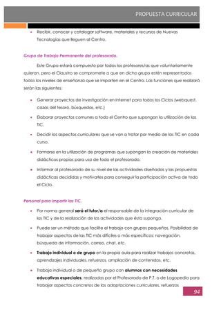 PROPUESTA CURRICULAR
94
Recibir, conocer y catalogar software, materiales y recursos de Nuevas
Tecnologías que lleguen al Centro.
Grupo de Trabajo Permanente del profesorado.
Este Grupo estará compuesto por todos los profesores/as que voluntariamente
quieran, pero el Claustro se compromete a que en dicho grupo estén representados
todos los niveles de enseñanza que se imparten en el Centro. Las funciones que realizará
serán las siguientes:
Generar proyectos de investigación en Internet para todos los Ciclos (webquest,
cazas del tesoro, búsquedas, etc.)
Elaborar proyectos comunes a todo el Centro que supongan la utilización de las
TIC.
Decidir los aspectos curriculares que se van a tratar por medio de las TIC en cada
curso.
Formarse en la utilización de programas que supongan la creación de materiales
didácticos propios para uso de todo el profesorado.
Informar al profesorado de su nivel de las actividades diseñadas y las propuestas
didácticas decididas y motivarles para conseguir la participación activa de todo
el Ciclo.
Personal para impartir las TIC.
Por norma general será el tutor/a el responsable de la integración curricular de
las TIC y de la realización de las actividades que ésta suponga.
Puede ser un método que facilite el trabajo con grupos pequeños. Posibilidad de
trabajar aspectos de las TIC más difíciles o más específicos: navegación,
búsqueda de información, correo, chat, etc.
Trabajo individual o de grupo en la propia aula para realizar trabajos concretos,
aprendizajes individuales, refuerzos, ampliación de contenidos, etc.
Trabajo individual o de pequeño grupo con alumnos con necesidades
educativas especiales, realizadas por el Profesorado de P.T. o de Logopedia para
trabajar aspectos concretos de las adaptaciones curriculares, refuerzos
 