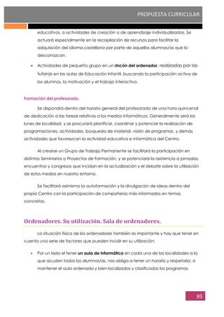 PROPUESTA CURRICULAR
95
educativos, o actividades de creación o de aprendizaje individualizadas. Se
actuará especialmente en la recopilación de recursos para facilitar la
adquisición del idioma castellano por parte de aquellos alumnos/as que lo
desconozcan.
Actividades de pequeño grupo en un rincón del ordenador, realizadas por las
tutoras en las aulas de Educación Infantil, buscando la participación activa de
los alumnos, la motivación y el trabajo interactivo.
Formación del profesorado.
Se dispondrá dentro del horario general del profesorado de una hora quincenal
de dedicación a las tareas relativas a los medios informáticos. Generalmente será los
lunes de localidad, y se procurará planificar, coordinar y potenciar la realización de
programaciones, actividades, búsqueda de material, visión de programas, y demás
actividades que favorezcan la actividad educativa e informática del Centro.
Al crearse un Grupo de Trabajo Permanente se facilitará la participación en
distintos Seminarios o Proyectos de Formación, y se potenciará la asistencia a jornadas,
encuentros y congresos que incidan en la actualización y el debate sobre la utilización
de estos medios en nuestro entorno.
Se facilitará asimismo la autoformación y la divulgación de ideas dentro del
propio Centro con la participación de compañeros más informados en temas
concretos.
Ordenadores. Su utilización. Sala de ordenadores.
La situación física de los ordenadores también es importante y hay que tener en
cuenta una serie de factores que pueden incidir en su utilización:
Por un lado el tener un aula de informática en cada una de las localidades a la
que acuden todos los alumnos/as, nos obliga a tener un horario y respetarlo; a
mantener el aula ordenada y bien localizados y clasificados los programas.
 