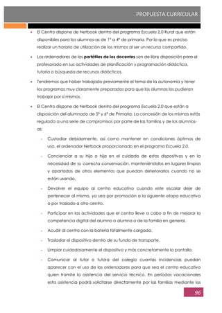 PROPUESTA CURRICULAR
96
El Centro dispone de Netbook dentro del programa Escuela 2.0 Rural que están
disponibles para los alumnos-as de 1º a 4º de primaria. Por lo que es preciso
realizar un horario de utilización de los mismos al ser un recurso compartido.
Los ordenadores de los portátiles de los docentes son de libre disposición para el
profesorado en sus actividades de planificación y programación didáctica,
tutoría o búsqueda de recursos didácticos.
Tendremos que haber trabajado previamente el tema de la autonomía y tener
los programas muy claramente preparados para que los alumnos los pudieran
trabajar por sí mismos.
El Centro dispone de Netbook dentro del programa Escuela 2.0 que están a
disposición del alumnado de 5º y 6º de Primaria. La concesión de los mismos estás
regulada a una serie de compromisos por parte de las familias y de los alumnos-
as:
- Custodiar debidamente, así como mantener en condiciones óptimas de
uso, el ordenador Netbook proporcionado en el programa Escuela 2.0.
- Concienciar a su hijo o hija en el cuidado de estos dispositivos y en la
necesidad de su correcta conservación, manteniéndolos en lugares limpios
y apartados de otros elementos que puedan deteriorarlos cuando no se
están usando.
- Devolver el equipo al centro educativo cuando este escolar deje de
pertenecer al mismo, ya sea por promoción a la siguiente etapa educativa
o por traslado a otro centro.
- Participar en las actividades que el centro lleve a cabo a fin de mejorar la
competencia digital del alumno o alumna o de la familia en general.
- Acudir al centro con la batería totalmente cargada.
- Trasladar el dispositivo dentro de su funda de transporte.
- Limpiar cuidadosamente el dispositivo y más concretamente la pantalla.
- Comunicar al tutor o tutora del colegio cuantas incidencias puedan
aparecer con el uso de los ordenadores para que sea el centro educativo
quien tramite la asistencia del servicio técnico. En períodos vacacionales
esta asistencia podrá solicitarse directamente por las familias mediante los
 