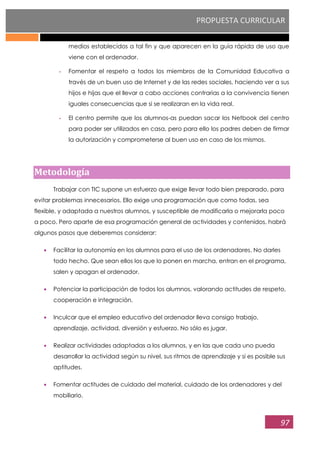 PROPUESTA CURRICULAR
97
medios establecidos a tal fin y que aparecen en la guía rápida de uso que
viene con el ordenador.
- Fomentar el respeto a todos los miembros de la Comunidad Educativa a
través de un buen uso de Internet y de las redes sociales, haciendo ver a sus
hijos e hijas que el llevar a cabo acciones contrarias a la convivencia tienen
iguales consecuencias que si se realizaran en la vida real.
- El centro permite que los alumnos-as puedan sacar los Netbook del centro
para poder ser utilizados en casa, pero para ello los padres deben de firmar
la autorización y comprometerse al buen uso en caso de los mismos.
Metodología
Trabajar con TIC supone un esfuerzo que exige llevar todo bien preparado, para
evitar problemas innecesarios. Ello exige una programación que como todas, sea
flexible, y adaptada a nuestros alumnos, y susceptible de modificarla o mejorarla poco
a poco. Pero aparte de esa programación general de actividades y contenidos, habrá
algunos pasos que deberemos considerar:
Facilitar la autonomía en los alumnos para el uso de los ordenadores. No darles
todo hecho. Que sean ellos los que lo ponen en marcha, entran en el programa,
salen y apagan el ordenador.
Potenciar la participación de todos los alumnos, valorando actitudes de respeto,
cooperación e integración.
Inculcar que el empleo educativo del ordenador lleva consigo trabajo,
aprendizaje, actividad, diversión y esfuerzo. No sólo es jugar.
Realizar actividades adaptadas a los alumnos, y en las que cada uno pueda
desarrollar la actividad según su nivel, sus ritmos de aprendizaje y si es posible sus
aptitudes.
Fomentar actitudes de cuidado del material, cuidado de los ordenadores y del
mobiliario.
 