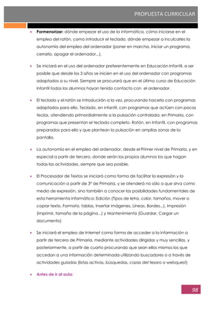 PROPUESTA CURRICULAR
98
Pormenorizar: dónde empezar el uso de la informática, cómo iniciarse en el
empleo del ratón, como introducir el teclado, dónde empezar a inculcarles la
autonomía del empleo del ordenador (poner en marcha, iniciar un programa,
cerrarlo, apagar el ordenador...).
Se iniciará en el uso del ordenador preferentemente en Educación Infantil, a ser
posible que desde los 3 años se inicien en el uso del ordenador con programas
adaptados a su nivel. Siempre se procurará que en el último curso de Educación
Infantil todos los alumnos hayan tenido contacto con el ordenador.
El teclado y el ratón se introducirán a la vez, procurando hacerlo con programas
adaptados para ello. Teclado, en infantil, con programas que actúen con pocas
teclas, atendiendo primordialmente a la pulsación controlada; en Primaria, con
programas que presentan el teclado completo. Ratón, en Infantil, con programas
preparados para ello y que plantean la pulsación en amplias zonas de la
pantalla.
La autonomía en el empleo del ordenador, desde el Primer nivel de Primaria, y en
especial a partir de tercero, donde serán los propios alumnos los que hagan
todas las actividades, siempre que sea posible.
El Procesador de Textos se iniciará como forma de facilitar la expresión y la
comunicación a partir de 3º de Primaria, y se atenderá no sólo a que sirva como
medio de expresión, sino también a conocer las posibilidades fundamentales de
esta herramienta informática: Edición (Tipos de letra, color, tamaños, mover o
copiar texto, Formato, tablas, Insertar imágenes, Líneas, Bordes...), Impresión
(imprimir, tamaño de la página...) y Mantenimiento (Guardar, Cargar un
documento)
Se iniciará el empleo de Internet como forma de acceder a la información a
partir de tercero de Primaria, mediante actividades dirigidas y muy sencillas, y
posteriormente, a partir de cuarto procurando que sean ellos mismos los que
accedan a una información determinada utilizando buscadores o a través de
actividades guiadas (listas activas, búsquedas, cazas del tesoro o webquest)
Antes de ir al aula:
 