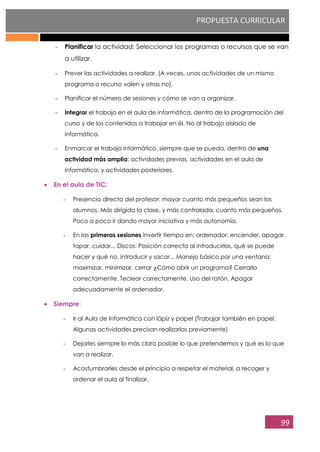 PROPUESTA CURRICULAR
99
- Planificar la actividad: Seleccionar los programas o recursos que se van
a utilizar.
- Prever las actividades a realizar. (A veces, unas actividades de un mismo
programa o recurso valen y otras no).
- Planificar el número de sesiones y cómo se van a organizar.
- Integrar el trabajo en el aula de informática, dentro de la programación del
curso y de los contenidos a trabajar en él. No al trabajo aislado de
informática.
- Enmarcar el trabajo informático, siempre que se pueda, dentro de una
actividad más amplia: actividades previas, actividades en el aula de
informática, y actividades posteriores.
En el aula de TIC:
- Presencia directa del profesor: mayor cuanto más pequeños sean los
alumnos. Más dirigida la clase, y más controlada, cuanto más pequeños.
Poco a poco ir dando mayor iniciativa y más autonomía.
- En las primeras sesiones invertir tiempo en: ordenador: encender, apagar,
tapar, cuidar... Discos: Posición correcta al introducirlos, qué se puede
hacer y qué no, introducir y sacar... Manejo básico por una ventana:
maximizar, minimizar, cerrar ¿Cómo abrir un programa? Cerrarlo
correctamente. Teclear correctamente. Uso del ratón. Apagar
adecuadamente el ordenador.
Siempre:
- Ir al Aula de Informática con lápiz y papel (Trabajar también en papel.
Algunas actividades precisan realizarlas previamente)
- Dejarles siempre lo más claro posible lo que pretendemos y qué es lo que
van a realizar.
- Acostumbrarles desde el principio a respetar el material, a recoger y
ordenar el aula al finalizar.
 