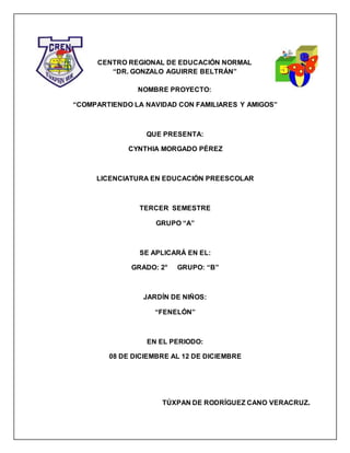 1
CENTRO REGIONAL DE EDUCACIÓN NORMAL
“DR. GONZALO AGUIRRE BELTRÁN”
NOMBRE PROYECTO:
“COMPARTIENDO LA NAVIDAD CON FAMILIARES Y AMIGOS”
QUE PRESENTA:
CYNTHIA MORGADO PÉREZ
LICENCIATURA EN EDUCACIÓN PREESCOLAR
TERCER SEMESTRE
GRUPO “A”
SE APLICARÁ EN EL:
GRADO: 2° GRUPO: “B”
JARDÍN DE NIÑOS:
“FENELÓN”
EN EL PERIODO:
08 DE DICIEMBRE AL 12 DE DICIEMBRE
TÚXPAN DE RODRÍGUEZ CANO VERACRUZ.
 