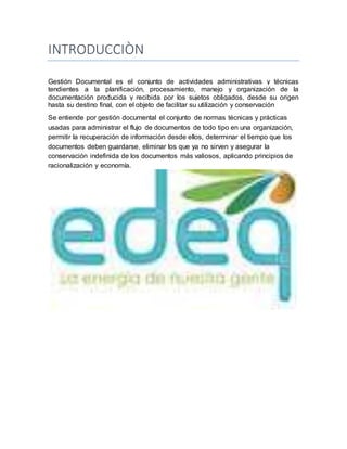 INTRODUCCIÒN
Gestión Documental es el conjunto de actividades administrativas y técnicas
tendientes a la planificación, procesamiento, manejo y organización de la
documentación producida y recibida por los sujetos obligados, desde su origen
hasta su destino final, con el objeto de facilitar su utilización y conservación
Se entiende por gestión documental el conjunto de normas técnicas y prácticas
usadas para administrar el flujo de documentos de todo tipo en una organización,
permitir la recuperación de información desde ellos, determinar el tiempo que los
documentos deben guardarse, eliminar los que ya no sirven y asegurar la
conservación indefinida de los documentos más valiosos, aplicando principios de
racionalización y economía.
 