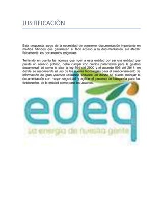 JUSTIFICACIÒN
Esta propuesta surge de la necesidad de conservar documentación importante en
medios híbridos que garanticen el fácil acceso a la documentación, sin afectar
físicamente los documentos originales.
Teniendo en cuenta las normas que rigen a esta entidad por ser una entidad que
presta un servicio público, debe cumplir con ciertos parámetros para la gestión
documental, tal como lo dice la ley 594 del 2000 y el acuerdo 006 del 2014, en
donde se recomienda el uso de las nuevas tecnologías para el almacenamiento de
información de gran volumen utilizando software en donde se pueda manejar la
documentación con mayor seguridad y agilice el proceso de búsqueda para los
funcionarios de la entidad como para los usuarios.
 