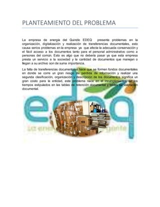 PLANTEAMIENTO DEL PROBLEMA
La empresa de energía del Quindío EDEQ presenta problemas en la
organización, digitalización y realización de transferencias documentales, esto
causa serios problemas en la empresa ya que afecta la adecuada conservación y
el fácil acceso a los documentos tanto para el personal administrativo como a
personas del común. Esto es algo que no debería pasar ya que esta empresa
presta un servicio a la sociedad y la cantidad de documentos que manejan o
llegan a su archivo son de suma importancia.
La falta de transferencias documentales hace que se formen fondos documentales
en donde se corre un gran riesgo de pérdida de información y realizar una
segunda clasificación, organización y descripción de los documentos significa un
gran costo para la entidad, este problema nace en el incumplimientos de los
tiempos estipulados en las tablas de retención documental y tablas de valoración
documental.
 