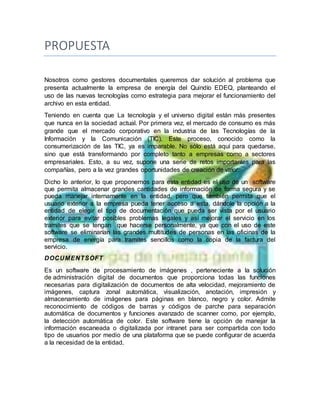 PROPUESTA
Nosotros como gestores documentales queremos dar solución al problema que
presenta actualmente la empresa de energía del Quindío EDEQ, planteando el
uso de las nuevas tecnologías como estrategia para mejorar el funcionamiento del
archivo en esta entidad.
Teniendo en cuenta que La tecnología y el universo digital están más presentes
que nunca en la sociedad actual. Por primera vez, el mercado de consumo es más
grande que el mercado corporativo en la industria de las Tecnologías de la
Información y la Comunicación (TIC). Este proceso, conocido como la
consumerización de las TIC, ya es imparable. No sólo está aquí para quedarse,
sino que está transformando por completo tanto a empresas como a sectores
empresariales. Esto, a su vez, supone una serie de retos importantes para las
compañías, pero a la vez grandes oportunidades de creación de valor.
Dicho lo anterior, lo que proponemos para esta entidad es el uso de un software
que permita almacenar grandes cantidades de información de forma segura y se
pueda manejar internamente en la entidad, pero que también permita que el
usuario exterior a la empresa pueda tener acceso a esta, dándole la opción a la
entidad de elegir el tipo de documentación que pueda ser vista por el usuario
exterior para evitar posibles problemas legales y así mejorar el servicio en los
tramites que se tengan que hacerse personalmente, ya que con el uso de este
software se eliminarían las grandes multitudes de personas en las oficinas de la
empresa de energía para tramites sencillos como la copia de la factura del
servicio.
DOCUMENTSOFT
Es un software de procesamiento de imágenes , perteneciente a la solución
de administración digital de documentos que proporciona todas las funciones
necesarias para digitalización de documentos de alta velocidad, mejoramiento de
imágenes, captura zonal automática, visualización, anotación, impresión y
almacenamiento de imágenes para páginas en blanco, negro y color. Admite
reconocimiento de códigos de barras y códigos de parche para separación
automática de documentos y funciones avanzado de scanner como, por ejemplo,
la detección automática de color. Este software tiene la opción de manejar la
información escaneada o digitalizada por intranet para ser compartida con todo
tipo de usuarios por medio de una plataforma que se puede configurar de acuerda
a la necesidad de la entidad.
 