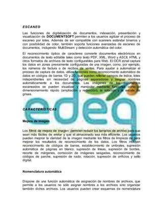 ESCANEO
Las funciones de digitalización de documentos, indexación, presentación y
visualización de DOCUMENTSOFT permiten a los usuarios agilizar el proceso de
escaneo por lotes. Además de ser compatible con scanners estándar binarios y
con posibilidad de color, también soporta funciones avanzadas de escaneo de
documentos, incluyendo MultiStream y detección automática del color.
El reconocimiento óptico de caracteres convierte documentos electrónicos en
documentos de texto editable tales como texto PDF, XML, Word y ASCII, HTML y
otros formatos de archivos de texto configurables para Web. El OCR zonal captura
los datos en zonas previamente configuradas de una imagen, como, por ejemplo,
los números de factura o de recibos de ventas. Para ayudar a automatizar el
proceso de captura de datos, utiliza funciones como reconocimiento automático de
datos en códigos de barras 1D y 2D, que pueden rellenar campos de índice, lotes
independientes sin necesidad de páginas separadoras y asignar nombres
automáticamente a los documentos. Las imágenes de los documentos
escaneados se pueden visualizar y manipular mediante funciones como el
dimensionamiento rápido (ampliación y reducción), la rotación y la escala de
grises.
CARACTERÍSTICAS
Mejora de imagen
Los filtros de mejora de imagen permiten reducir los tamaños de archivo para que
sean más fáciles de enviar y que el almacenado sea más eficiente. Los usuarios
pueden mejorar la claridad de la imagen mediante los filtros de limpieza de para
mejorar los resultados de reconocimiento de los datos. Los filtros incluyen
reconocimiento de códigos de barras, establecimiento de umbrales, supresión
automática de páginas en blanco, supresión de líneas, supresión de bordes,
recorte de márgenes, corrección de imágenes sesgadas, reconocimiento de
códigos de parche, supresión de ruido, rotación, supresión de orificios y sello
digital.
Nomenclatura automática
Dispone de una función automática de asignación de nombres de archivos, que
permite a los usuarios no sólo asignar nombres a los archivos sino organizar
también dichos archivos. Los usuarios pueden crear esquemas de nomenclatura
 