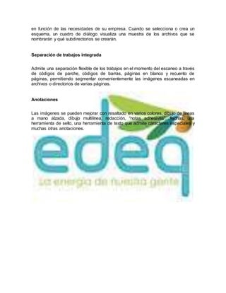 en función de las necesidades de su empresa. Cuando se selecciona o crea un
esquema, un cuadro de diálogo visualiza una muestra de los archivos que se
nombrarán y qué subdirectorios se crearán.
Separación de trabajos integrada
Admite una separación flexible de los trabajos en el momento del escaneo a través
de códigos de parche, códigos de barras, páginas en blanco y recuento de
páginas, permitiendo segmentar convenientemente las imágenes escaneadas en
archivos o directorios de varias páginas.
Anotaciones
Las imágenes se pueden mejorar con resaltado en varios colores, dibujo de líneas
a mano alzada, dibujo multilínea, redacción, “notas adhesivas”, flechas, una
herramienta de sello, una herramienta de texto que admite caracteres especiales y
muchas otras anotaciones.
 