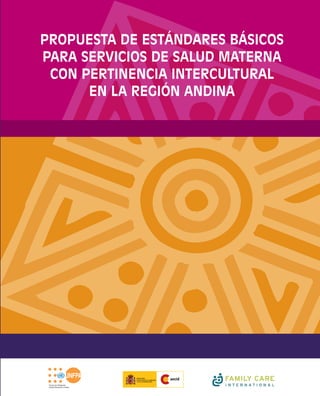 El presente documento es producto de un esfuerzo regional
conjunto del Fondo de Población de las Naciones Unidas
(UNFPA); los ministerios de salud de Bolivia, Ecuador y Perú;
Enlace Continental de Mujeres Indígenas-Región Sudamérica; y
Family Care International (FCI) que se realiza en el marco de la
iniciativa Mujer Indígena: Salud y Derechos del Fondo de
Cooperación para América Latina y el Caribe, UNFPA/AECID.
PROPUESTA DE ESTÁNDARES BÁSICOS
PARA SERVICIOS DE SALUD MATERNA
CON PERTINENCIA INTERCULTURAL
EN LA REGIÓN ANDINA
PROPUESTADEESTÁNDARESBÁSICOSPARASERVICIOSDESALUDMATERNACONPERTINENCIAINTERCULTURALENLAREGIÓNANDINA
 