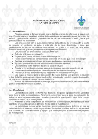 GUÍA PARA LA ELABORACIÓN DE
LA TESIS DE GRADO
INSTITUTO DE INGENIERÍA
11/02/10 7
13.- Antecedentes
Algunos autores lo llaman también marco teórico, marco de referencia o estado del
arte. En este apartado se deberá analizar todo aquello que se ha escrito acerca del objeto de
estudio: ¿qué se sabe del tema? ¿qué estudios se han hecho en relación a él? ¿desde qué
perspectivas se ha abordado?.
Los antecedentes son la sustentación teórica del problema de investigación u objeto
de estudio, sin embargo, se debe ir más allá de la mera descripción y dado que
generalmente las teorías representan una escuela, un grupo o un autor, se debe evitar
abundar en teorías que sólo planteen un solo aspecto del fenómeno.
La función de los antecedentes (Salazar,2002) son:
• Delimitar el área de investigación;
• Sugerir guías, áreas, nichos o líneas de investigación;
• Hacer un compendio de conocimientos existentes en el área que se va a investigar;
• Expresar proposiciones teóricas generales, postulados, marcos de referencia;
• Ayudar a prevenir errores que se han cometido en otros estudios;
• Orientar sobre cómo habrá de llevarse a cabo el estudio;
• Ampliar el horizonte del estudio y guiar al alumno para que éste se centre en su
problema evitando así posibles desviaciones del planteamiento original;
• Proveer un marco de referencia para interpretar los resultados del estudio.
Las etapas a realizar para la elaboración del marco teórico son, primero, la revisión
crítica de la literatura correspondiente, pertinente y actualizada, y posteriormente, la adopción
de una teoría o desarrollo de una perspectiva teórica.
Al final, es importante que el alumno fije, bajo estricta sustentación, una determinada
postura ante el fenómeno en cuestión.
14.- Metodología
La metodología aclara –en forma muy detallada– los pasos y procedimientos utilizados
para llevar a cabo la investigación. Así mismo, debe incluir paso a paso la explicación de
todos los aspectos necesarios para reproducir o repetir la investigación, aquí debe quedar
muy claro el ‘cómo’ de la investigación.
Al escribir la tesis o al publicar los resultados de la investigación, la metodología debe
escribirse en pasado explicando cómo se llevó a cabo la investigación.
La metodología cumple varias funciones, primero debe esbozar la forma en que se
desarrolló todo el proceso, con el mayor número de detalles posibles, indicando el personal
que colaboró, así como el material y equipo que se empleó para el desarrollo del proyecto
de investigación.
 