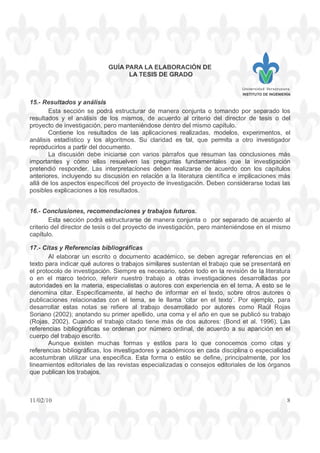 GUÍA PARA LA ELABORACIÓN DE
LA TESIS DE GRADO
INSTITUTO DE INGENIERÍA
11/02/10 8
15.- Resultados y análisis
Esta sección se podrá estructurar de manera conjunta o tomando por separado los
resultados y el análisis de los mismos, de acuerdo al criterio del director de tesis o del
proyecto de investigación, pero manteniéndose dentro del mismo capítulo.
Contiene los resultados de las aplicaciones realizadas, modelos, experimentos, el
análisis estadístico y los algoritmos. Su claridad es tal, que permita a otro investigador
reproducirlos a partir del documento.
La discusión debe iniciarse con varios párrafos que resuman las conclusiones más
importantes y cómo ellas resuelven las preguntas fundamentales que la investigación
pretendió responder. Las interpretaciones deben realizarse de acuerdo con los capítulos
anteriores, incluyendo su discusión en relación a la literatura científica e implicaciones más
allá de los aspectos específicos del proyecto de investigación. Deben considerarse todas las
posibles explicaciones a los resultados.
16.- Conclusiones, recomendaciones y trabajos futuros.
Esta sección podrá estructurarse de manera conjunta o por separado de acuerdo al
criterio del director de tesis o del proyecto de investigación, pero manteniéndose en el mismo
capítulo.
17.- Citas y Referencias bibliográficas
Al elaborar un escrito o documento académico, se deben agregar referencias en el
texto para indicar qué autores o trabajos similares sustentan el trabajo que se presentará en
el protocolo de investigación. Siempre es necesario, sobre todo en la revisión de la literatura
o en el marco teórico, referir nuestro trabajo a otras investigaciones desarrolladas por
autoridades en la materia, especialistas o autores con experiencia en el tema. A esto se le
denomina citar. Específicamente, al hecho de informar en el texto, sobre otros autores o
publicaciones relacionadas con el tema, se le llama ‘citar en el texto’. Por ejemplo, para
desarrollar estas notas se refiere al trabajo desarrollado por autores como Raúl Rojas
Soriano (2002); anotando su primer apellido, una coma y el año en que se publicó su trabajo
(Rojas, 2002). Cuando el trabajo citado tiene más de dos autores: (Bond et al. 1996). Las
referencias bibliográficas se ordenan por número ordinal, de acuerdo a su aparición en el
cuerpo del trabajo escrito.
Aunque existen muchas formas y estilos para lo que conocemos como citas y
referencias bibliográficas, los investigadores y académicos en cada disciplina o especialidad
acostumbran utilizar una especifica. Esta forma o estilo se define, principalmente, por los
lineamientos editoriales de las revistas especializadas o consejos editoriales de los órganos
que publican los trabajos.
 