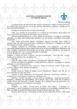 GUÍA PARA LA ELABORACIÓN DE
LA TESIS DE GRADO
INSTITUTO DE INGENIERÍA
11/02/10 9
Los lineamientos de elaboración del Instituto de Ingeniería utilizan el sistema Harvard.
Se prefiere este estilo por ser uno de los sistemas más fáciles y prácticos; además de ser
uno de los más utilizados.
El sistema Harvard se basa en dos componentes:
Citas: cuyo objetivo es proporcionar en el cuerpo del texto breves datos acerca del
autor y de la fecha de publicación del trabajo al cual se alude.
Referencias bibliográficas: Es la lista, al final del documento, de todas las referencias
utilizadas, con datos adicionales proporcionados a fin de ayudar a identificar cada fuente
documental.
Para mayor información pueden consultarse algunos manuales como Guide to
Harvard Style for referencing and citation, publicada en Internet por la biblioteca de Leeds
Metropolitan University; del Reino Unido.
Algunos ejemplos de referencias bibliográficas. Para agregarse a la lista de
referencias bibliográficas los datos deben incluirse en un formato ligeramente diferente al del
texto completo; incluyendo interlineados, tipo de letra, sangrías y márgenes. Los espacios
entre renglones serán 1.0. A continuación algunos ejemplos.
Cuando se trata de un libro completo:
Apellidos y nombre del autor o autores, (año de la publicación), “Título del libro”, edición,
Nombre de la editorial, lugar de publicación.
Ejemplo:
López M., Raúl, (1984), Los edificios y la arquitectura, Siglo XXI, México.
Artículo en publicación periódica –revista arbitrada o “journal”–. Al reportar un artículo
publicado en una revista periódica:
Apellidos y nombre del autor o autores, “Título del artículo”, nombre de la revista,
número, volumen, fecha. Número de páginas.
Ejemplo:
Comte, Arnold G., “Regla de cálculo, uso en arquitectura”, Nóesis, núm. 78, vol. 19,
julio-diciembre del 2002. Pp. 39-54.
Cuando se hace referencia a un documento (memoria, comunicado, ponencia, …)
presentado en una Congreso, Conferencia, Seminario, etc,:
Apellidos y nombre del autor o autores, (Año de publicación), “Título del documento”,
Apellidos y Nombre del responsable(s) de la edición, (ed o eds), Título del Congreso o
evento, Fecha del Congreso o evento, Nombre de la editorial, lugar de publicación. pp.
Número de páginas en que aparece el documento.
Ejemplo:
Anderson, J.C. (1987), 'Current status of chorion villus biopsy', Tudenhope, D.,
Chenoweth, J., (eds) Proceedings of the Fourth Congress of the Australian Perinatal Society,
Sept. 3-6 1986, Australian Perinatal Society, Brisbane, Queensland, pp. 190-6.
Para la referencia de un documento tomado de una página de Internet (web page)
 