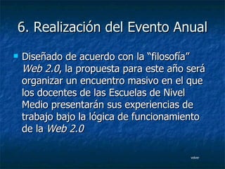 6. Realización del Evento Anual Diseñado de acuerdo con la “filosofía”  Web 2.0 , la propuesta para este año será organizar un encuentro masivo en el que los docentes de las Escuelas de Nivel Medio presentarán sus experiencias de trabajo bajo la lógica de funcionamiento de la   Web 2.0   volver 
