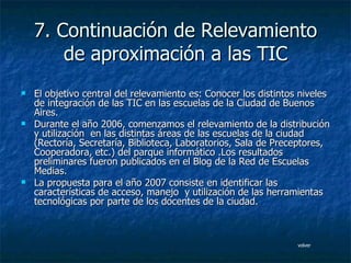 7. Continuación de Relevamiento de aproximación a las TIC El objetivo central del relevamiento es: Conocer los distintos niveles de integración de las TIC en las escuelas de la Ciudad de Buenos Aires. Durante el año 2006, comenzamos el relevamiento de la distribución y utilización  en las distintas áreas de las escuelas de la ciudad  (Rectoría, Secretaría, Biblioteca, Laboratorios, Sala de Preceptores, Cooperadora, etc.) del parque informático .Los resultados preliminares fueron publicados en el Blog de la Red de Escuelas Medias. La propuesta para el año 2007 consiste en identificar las características de acceso, manejo  y utilización de las herramientas tecnológicas por parte de los docentes de la ciudad. volver 
