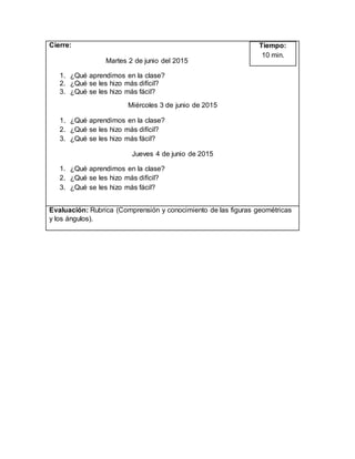 Cierre:
Martes 2 de junio del 2015
1. ¿Qué aprendimos en la clase?
2. ¿Qué se les hizo más difícil?
3. ¿Qué se les hizo más fácil?
Miércoles 3 de junio de 2015
1. ¿Qué aprendimos en la clase?
2. ¿Qué se les hizo más difícil?
3. ¿Qué se les hizo más fácil?
Jueves 4 de junio de 2015
1. ¿Qué aprendimos en la clase?
2. ¿Qué se les hizo más difícil?
3. ¿Qué se les hizo más fácil?
Tiempo:
10 min.
Evaluación: Rubrica (Comprensión y conocimiento de las figuras geométricas
y los ángulos).
 
