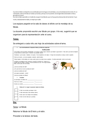 Cuandola liebre se despertó, vioasombrada que la tortuga se encontraba a una corta distancia de la meta. En un
sobresalto, saliócorriendocon todassus fuerzas, peroya era muytarde: ¡la tortuga había alcanzadola meta y
ganadola carrera!
Ese día la liebre aprendió, en mediode una granhumillación, que nohayque burlarse jamás de los demás. Y que
nadie, absolutamente nadie, es mejor que nadie
Los equipos pegarán en la sala de clases el afiche con la moraleja de su
fábula.
La docente propondrá escribir una fábula por grupo. A la vez, sugerirá que se
organicen para la representación ante el curso.
Tarea:
Se entregará a cada niño una hoja de actividades sobre el tema.
1. Lee concentradamente la siguiente fábula y contesta las preguntas:
El ratón y el león
Un día estaba el león durmiendo profundamente en el bosque, cuando llegó un ratoncito que empezó a jugar sobre él. Tanto saltó, que el león se despertó
y le puso encima su enorme garra. El ratoncito muy asustado exclamó:
-Perdóname, rey de la selva. Suéltame, te lo suplico. No te arrepentirás si me dejas ir. Si algún día te encuentras en peligro, vendré a ayudarte.
El león se rió mucho, y al ver tan asustado al ratoncito, decidió soltarlo.
Tiempo después, el león andaba por la selva cuando cayó en las redes de unos cazadores. Al sentirse aprisionado, lanzó un g ran rugido.
El ratoncito, que pasaba por allí, lo escuchó y se acercó corriendo a él. Cuando vio lo
sucedido afiló sus dientes y comenzó a roer las cuerdas de la red. Por fin logró cortarlas
todas y el león pudo salir de la trampa.
¿Cuál es la promesa del ratón?
¿Por qué el león se ríe con la promesa del ratón?
¿Cuál es el problema del león?
¿Se cumple la promesa? ¿Cómo?
¿Cuál es la moraleja de la fábula?
1. Completa:
Los personajes de la fábula son: _____________________________.
El león es un animal _______________________ y ______________.
El ratón es un animal ______________________ y ______________.
2. Ordena de 1 a 4, según la secuencia lógica de la fábula.
El ratón roe las redes que atrapan al león.
El ratón salta sobre el león mientras duerme.
El león cae en una trampa de los cazadores.
El león se ríe del ratón por su promesa.
Día:
Tema: La fábula
Retomar la fábula de El león y el ratón.
Proceder a la lectura del texto.
 