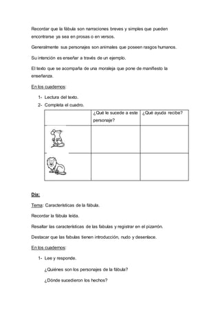 Recordar que la fábula son narraciones breves y simples que pueden
encontrarse ya sea en prosas o en versos.
Generalmente sus personajes son animales que poseen rasgos humanos.
Su intención es enseñar a través de un ejemplo.
El texto que se acompaña de una moraleja que pone de manifiesto la
enseñanza.
En los cuadernos:
1- Lectura del texto.
2- Completa el cuadro.
¿Qué le sucede a este
personaje?
¿Qué ayuda recibe?
Día:
Tema: Características de la fábula.
Recordar la fábula leída.
Resaltar las características de las fabulas y registrar en el pizarrón.
Destacar que las fabulas tienen introducción, nudo y desenlace.
En los cuadernos:
1- Lee y responde.
¿Quiénes son los personajes de la fábula?
¿Dónde sucedieron los hechos?
 