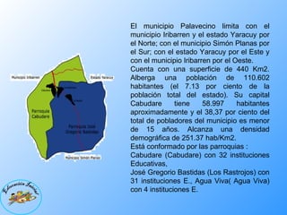 El municipio Palavecino limita con el municipio Iribarren y el estado Yaracuy por el Norte; con el municipio Simón Planas por el Sur; con el estado Yaracuy por el Este y con el municipio Iribarren por el Oeste. Cuenta con una superficie de 440 Km2. Alberga una población de 110.602 habitantes (el 7.13 por ciento de la población total del estado). Su capital Cabudare tiene 58.997 habitantes aproximadamente y el 38,37 por ciento del total de pobladores del municipio es menor de 15 años. Alcanza una densidad demográfica de 251.37 hab/Km2. Está conformado por las parroquias : Cabudare (Cabudare) con 32 instituciones Educativas,  José Gregorio Bastidas (Los Rastrojos) con 31 instituciones E., Agua Viva( Agua Viva) con 4 instituciones E. 