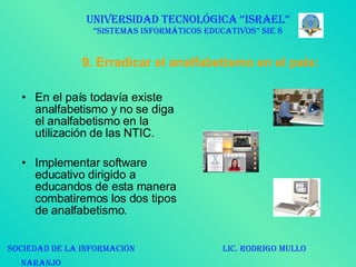 9. Erradicar el analfabetismo en el país: En el país todavía existe analfabetismo y no se diga el analfabetismo en la utilización de las NTIC. Implementar software educativo dirigido a educandos de esta manera combatiremos los dos tipos de analfabetismo.  UNIVERSIDAD TECNOLÓGICA “ISRAEL” “SISTEMAS INFORMÁTICOS EDUCATIVOS” SIE 8 SOCIEDAD DE LA INFORMACIÓN  LIC. RODRIGO MULLO NARANJO   