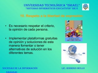 10. Respeto a la libertad de expresión: Es necesario respetar el criterio, la opinión de cada persona. Implementar plataformas gratuitas de opinión y soluciones de esta manera fomentar o tener alternativas de solución en los diferentes temas.  UNIVERSIDAD TECNOLÓGICA “ISRAEL” “SISTEMAS INFORMÁTICOS EDUCATIVOS” SIE 8 SOCIEDAD DE LA INFORMACIÓN  LIC. RODRIGO MULLO NARANJO   