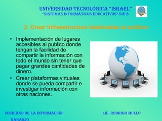 2. Crear infraestructura destinadas al publico: Implementación de lugares accesibles al publico donde tengan la facilidad de compartir la información con todo el mundo sin tener que pagar grandes cantidades de dinero. Crear plataformas virtuales donde se pueda compartir e investigar información con otras naciones.  UNIVERSIDAD TECNOLÓGICA “ISRAEL” “SISTEMAS INFORMÁTICOS EDUCATIVOS” SIE 8 SOCIEDAD DE LA INFORMACIÓN  LIC. RODRIGO MULLO NARANJO   