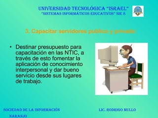 3. Capacitar servidores publico y privado: Destinar presupuesto para capacitación en las NTIC, a través de esto fomentar la aplicación de conocimiento interpersonal y dar bueno servicio desde sus lugares de trabajo. UNIVERSIDAD TECNOLÓGICA “ISRAEL” “SISTEMAS INFORMÁTICOS EDUCATIVOS” SIE 8 SOCIEDAD DE LA INFORMACIÓN  LIC. RODRIGO MULLO NARANJO   