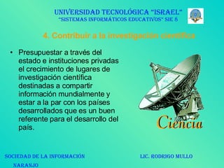 4. Contribuir a la investigación científica Presupuestar a través del estado e instituciones privadas el crecimiento de lugares de investigación científica destinadas a compartir información mundialmente y estar a la par con los países desarrollados que es un buen referente para el desarrollo del país. UNIVERSIDAD TECNOLÓGICA “ISRAEL” “SISTEMAS INFORMÁTICOS EDUCATIVOS” SIE 8 SOCIEDAD DE LA INFORMACIÓN  LIC. RODRIGO MULLO NARANJO   