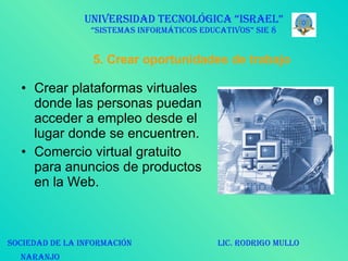 5. Crear oportunidades de trabajo Crear plataformas virtuales donde las personas puedan acceder a empleo desde el lugar donde se encuentren. Comercio virtual gratuito para anuncios de productos en la Web. UNIVERSIDAD TECNOLÓGICA “ISRAEL” “SISTEMAS INFORMÁTICOS EDUCATIVOS” SIE 8 SOCIEDAD DE LA INFORMACIÓN  LIC. RODRIGO MULLO NARANJO   