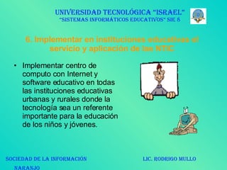 6.   Implementar en instituciones educativas el servicio y aplicación de las NTIC Implementar centro de computo con Internet y software educativo en todas las instituciones educativas urbanas y rurales donde la tecnología sea un referente importante para la educación de los niños y jóvenes. UNIVERSIDAD TECNOLÓGICA “ISRAEL” “SISTEMAS INFORMÁTICOS EDUCATIVOS” SIE 8 SOCIEDAD DE LA INFORMACIÓN  LIC. RODRIGO MULLO NARANJO   
